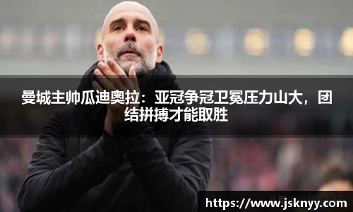 曼城主帅瓜迪奥拉：亚冠争冠卫冕压力山大，团结拼搏才能取胜