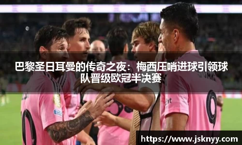 巴黎圣日耳曼的传奇之夜：梅西压哨进球引领球队晋级欧冠半决赛