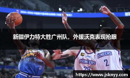 新疆伊力特大胜广州队，外援沃克表现抢眼