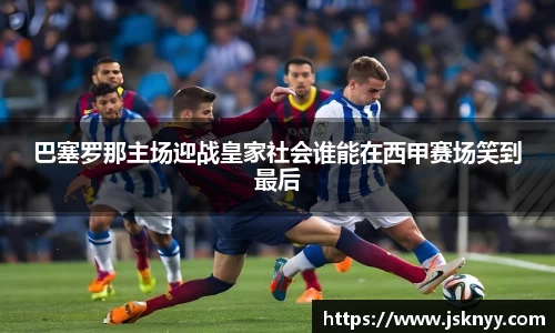 巴塞罗那主场迎战皇家社会谁能在西甲赛场笑到最后
