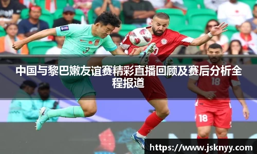 中国与黎巴嫩友谊赛精彩直播回顾及赛后分析全程报道