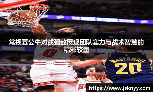 常规赛公牛对战强敌展现团队实力与战术智慧的精彩较量