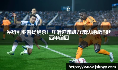 塞维利亚客场绝杀！压哨进球助力球队继续追赶西甲前四